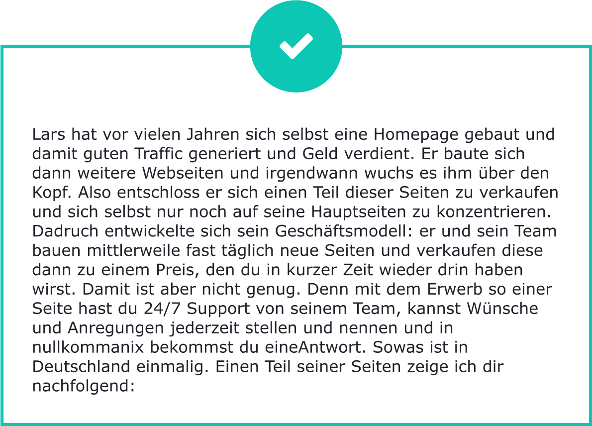 Lars hat vor vielen Jahren sich selbst eine Homepage gebaut und damit guten Traffic generiert und Geld verdient. Er baute sich dann weitere Webseiten und irgendwann wuchs es ihm über den Kopf. Also entschloss er sich einen Teil dieser Seiten zu verkaufen und sich selbst nur noch auf seine Hauptseiten zu konzentrieren. Dadruch entwickelte sich sein Geschäftsmodell: er und sein Team bauen mittlerweile fast täglich neue Seiten und verkaufen diese dann zu einem Preis, den du in kurzer Zeit wieder drin haben wirst. Damit ist aber nicht genug. Denn mit dem Erwerb so einer Seite hast du 24/7 Support von seinem Team, kannst Wünsche und Anregungen jederzeit stellen und nennen und in nullkommanix bekommst du eineAntwort. Sowas ist in Deutschland einmalig. Einen Teil seiner Seiten zeige ich dir nachfolgend: