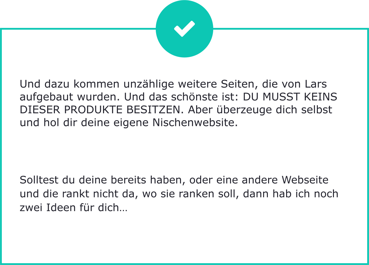 Und dazu kommen unzählige weitere Seiten, die von Lars aufgebaut wurden. Und das schönste ist: DU MUSST KEINS DIESER PRODUKTE BESITZEN. Aber überzeuge dich selbst und hol dir deine eigene Nischenwebsite.        Solltest du deine bereits haben, oder eine andere Webseite und die rankt nicht da, wo sie ranken soll, dann hab ich noch zwei Ideen für dich…