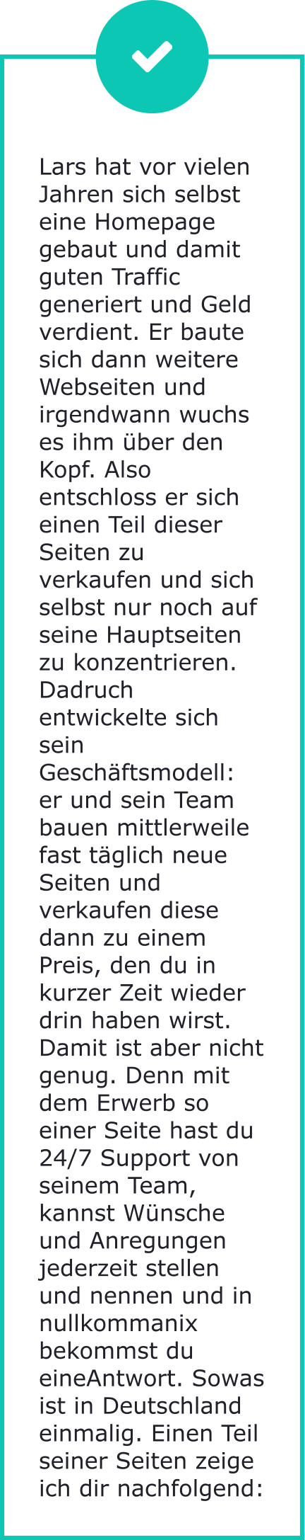 Lars hat vor vielen Jahren sich selbst eine Homepage gebaut und damit guten Traffic generiert und Geld verdient. Er baute sich dann weitere Webseiten und irgendwann wuchs es ihm über den Kopf. Also entschloss er sich einen Teil dieser Seiten zu verkaufen und sich selbst nur noch auf seine Hauptseiten zu konzentrieren. Dadruch entwickelte sich sein Geschäftsmodell: er und sein Team bauen mittlerweile fast täglich neue Seiten und verkaufen diese dann zu einem Preis, den du in kurzer Zeit wieder drin haben wirst. Damit ist aber nicht genug. Denn mit dem Erwerb so einer Seite hast du 24/7 Support von seinem Team, kannst Wünsche und Anregungen jederzeit stellen und nennen und in nullkommanix bekommst du eineAntwort. Sowas ist in Deutschland einmalig. Einen Teil seiner Seiten zeige ich dir nachfolgend: