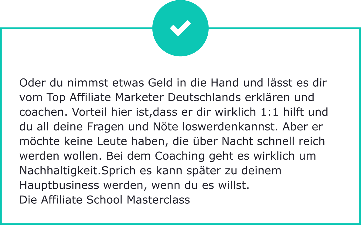 Oder du nimmst etwas Geld in die Hand und lässt es dir vom Top Affiliate Marketer Deutschlands erklären und coachen. Vorteil hier ist,dass er dir wirklich 1:1 hilft und du all deine Fragen und Nöte loswerdenkannst. Aber er möchte keine Leute haben, die über Nacht schnell reich werden wollen. Bei dem Coaching geht es wirklich um Nachhaltigkeit.Sprich es kann später zu deinem Hauptbusiness werden, wenn du es willst. Die Affiliate School Masterclass