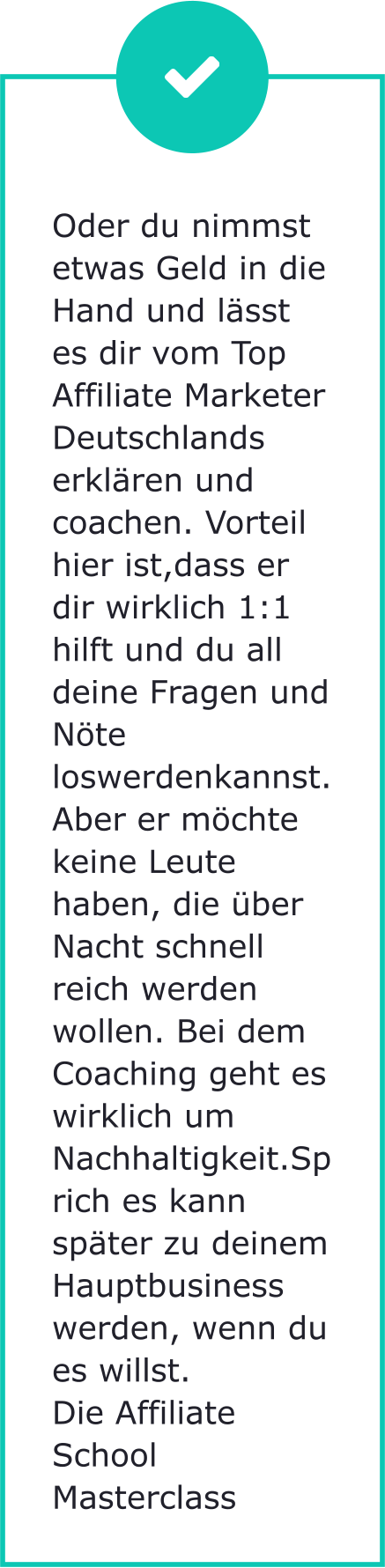 Oder du nimmst etwas Geld in die Hand und lässt es dir vom Top Affiliate Marketer Deutschlands erklären und coachen. Vorteil hier ist,dass er dir wirklich 1:1 hilft und du all deine Fragen und Nöte loswerdenkannst. Aber er möchte keine Leute haben, die über Nacht schnell reich werden wollen. Bei dem Coaching geht es wirklich um Nachhaltigkeit.Sprich es kann später zu deinem Hauptbusiness werden, wenn du es willst. Die Affiliate School Masterclass
