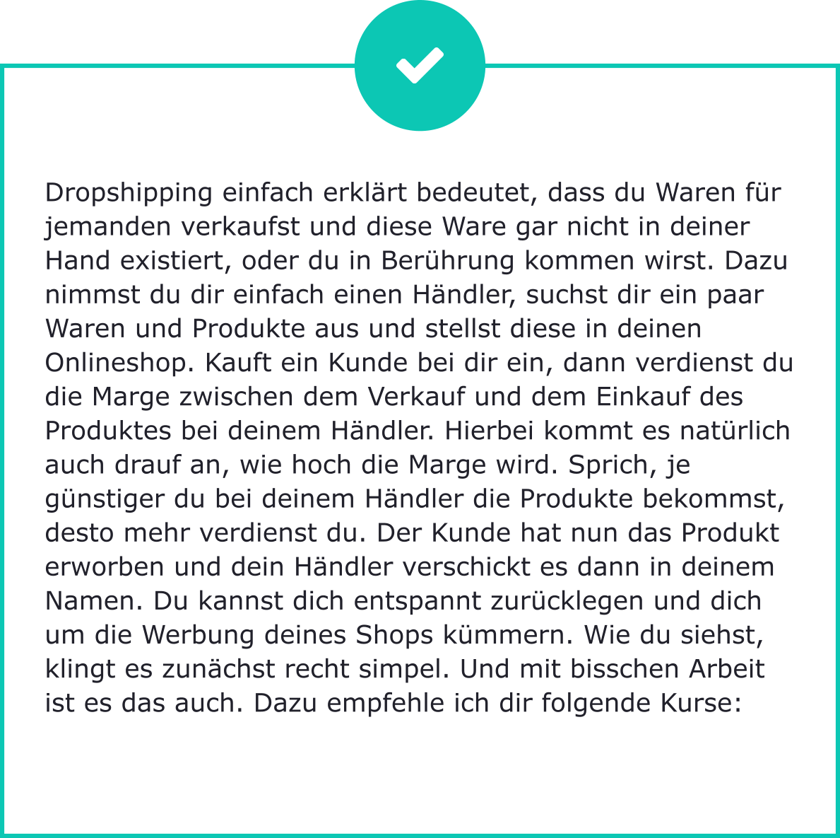 Dropshipping einfach erklärt bedeutet, dass du Waren für jemanden verkaufst und diese Ware gar nicht in deiner Hand existiert, oder du in Berührung kommen wirst. Dazu nimmst du dir einfach einen Händler, suchst dir ein paar Waren und Produkte aus und stellst diese in deinen Onlineshop. Kauft ein Kunde bei dir ein, dann verdienst du die Marge zwischen dem Verkauf und dem Einkauf des Produktes bei deinem Händler. Hierbei kommt es natürlich auch drauf an, wie hoch die Marge wird. Sprich, je günstiger du bei deinem Händler die Produkte bekommst, desto mehr verdienst du. Der Kunde hat nun das Produkt erworben und dein Händler verschickt es dann in deinem Namen. Du kannst dich entspannt zurücklegen und dich um die Werbung deines Shops kümmern. Wie du siehst, klingt es zunächst recht simpel. Und mit bisschen Arbeit ist es das auch. Dazu empfehle ich dir folgende Kurse: