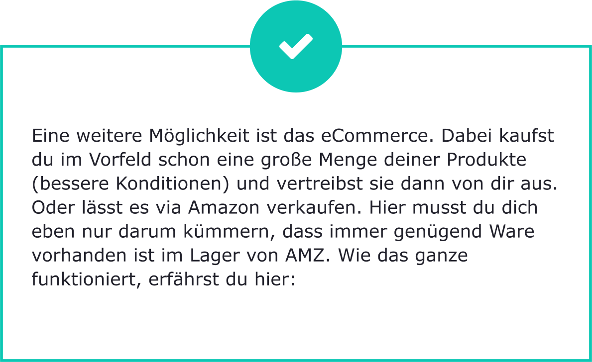 Eine weitere Möglichkeit ist das eCommerce. Dabei kaufst du im Vorfeld schon eine große Menge deiner Produkte (bessere Konditionen) und vertreibst sie dann von dir aus. Oder lässt es via Amazon verkaufen. Hier musst du dich eben nur darum kümmern, dass immer genügend Ware vorhanden ist im Lager von AMZ. Wie das ganze funktioniert, erfährst du hier: