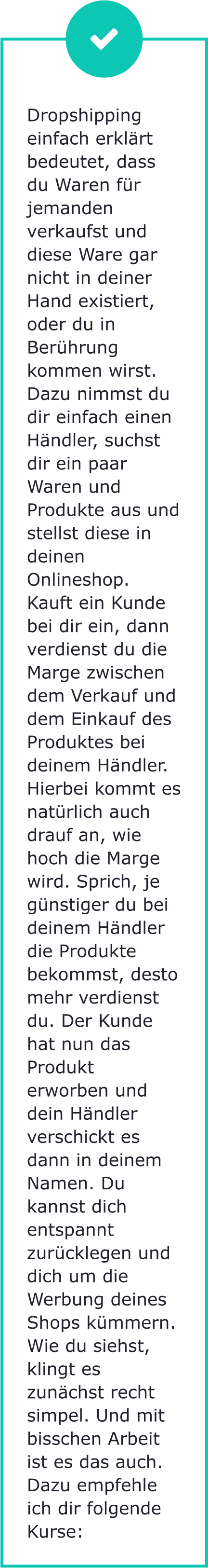 Dropshipping einfach erklärt bedeutet, dass du Waren für jemanden verkaufst und diese Ware gar nicht in deiner Hand existiert, oder du in Berührung kommen wirst. Dazu nimmst du dir einfach einen Händler, suchst dir ein paar Waren und Produkte aus und stellst diese in deinen Onlineshop. Kauft ein Kunde bei dir ein, dann verdienst du die Marge zwischen dem Verkauf und dem Einkauf des Produktes bei deinem Händler. Hierbei kommt es natürlich auch drauf an, wie hoch die Marge wird. Sprich, je günstiger du bei deinem Händler die Produkte bekommst, desto mehr verdienst du. Der Kunde hat nun das Produkt erworben und dein Händler verschickt es dann in deinem Namen. Du kannst dich entspannt zurücklegen und dich um die Werbung deines Shops kümmern. Wie du siehst, klingt es zunächst recht simpel. Und mit bisschen Arbeit ist es das auch. Dazu empfehle ich dir folgende Kurse: