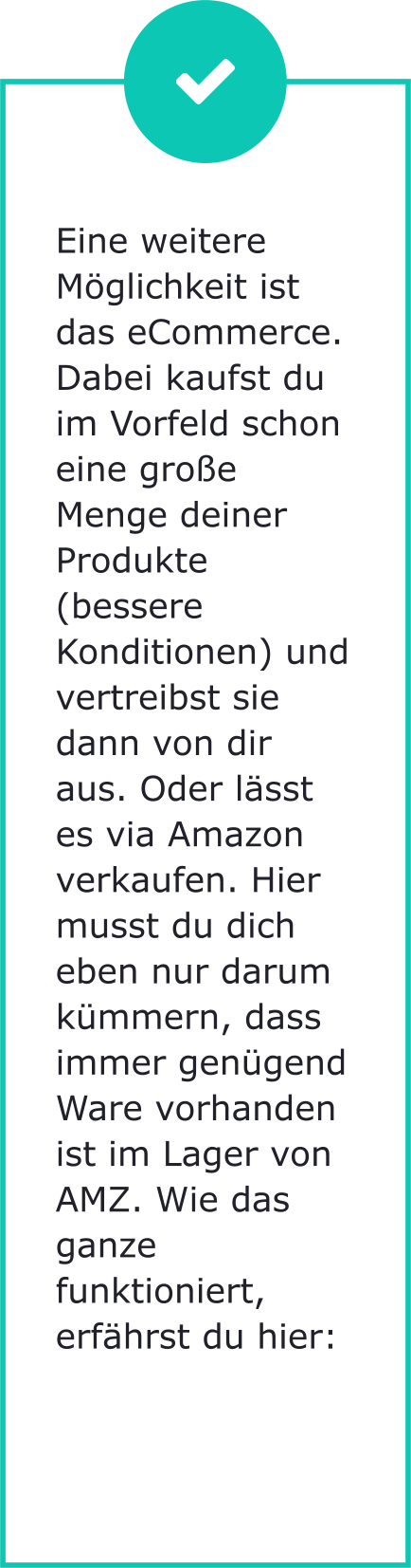 Eine weitere Möglichkeit ist das eCommerce. Dabei kaufst du im Vorfeld schon eine große Menge deiner Produkte (bessere Konditionen) und vertreibst sie dann von dir aus. Oder lässt es via Amazon verkaufen. Hier musst du dich eben nur darum kümmern, dass immer genügend Ware vorhanden ist im Lager von AMZ. Wie das ganze funktioniert, erfährst du hier: