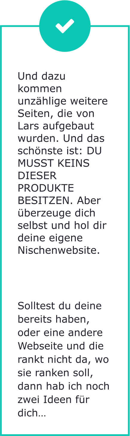 Und dazu kommen unzählige weitere Seiten, die von Lars aufgebaut wurden. Und das schönste ist: DU MUSST KEINS DIESER PRODUKTE BESITZEN. Aber überzeuge dich selbst und hol dir deine eigene Nischenwebsite.        Solltest du deine bereits haben, oder eine andere Webseite und die rankt nicht da, wo sie ranken soll, dann hab ich noch zwei Ideen für dich…